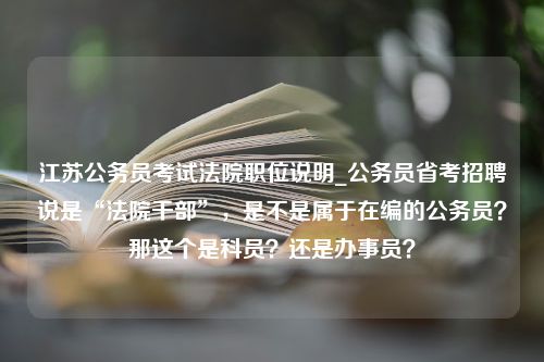 江苏公务员考试法院职位说明_公务员省考招聘说是“法院干部”，是不是属于在编的公务员？那这个是科员？还是办事员？