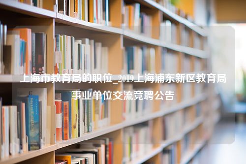 上海市教育局的职位_2019上海浦东新区教育局事业单位交流竞聘公告