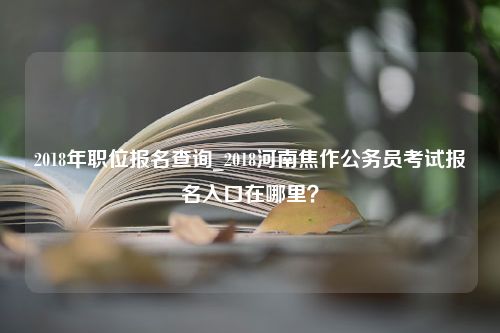 2018年职位报名查询_2018河南焦作公务员考试报名入口在哪里？