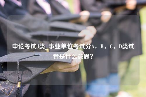 申论考试d类_事业单位考试分A，B，C，D类试卷是什么意思？