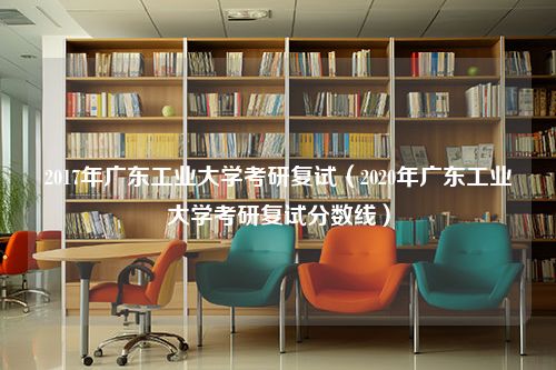 2017年广东工业大学考研复试（2020年广东工业大学考研复试分数线）