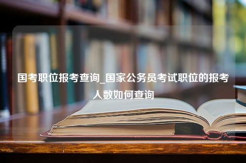 国考职位报考查询_国家公务员考试职位的报考人数如何查询