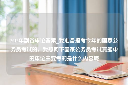 2012年副省申论答案_我准备报考今年的国家公务员考试的，我想问下国家公务员考试真题中的申论主要考的是什么内容呢