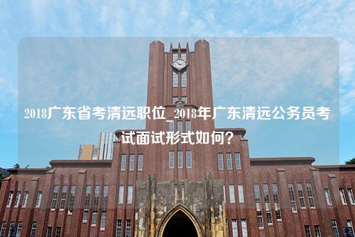 2018广东省考清远职位_2018年广东清远公务员考试面试形式如何？