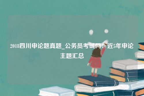 2018四川申论题真题_公务员考试网：近5年申论主题汇总