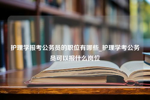 护理学报考公务员的职位有哪些_护理学考公务员可以报什么岗位