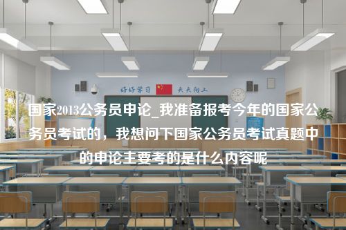 国家2013公务员申论_我准备报考今年的国家公务员考试的，我想问下国家公务员考试真题中的申论主要考的是什么内容呢