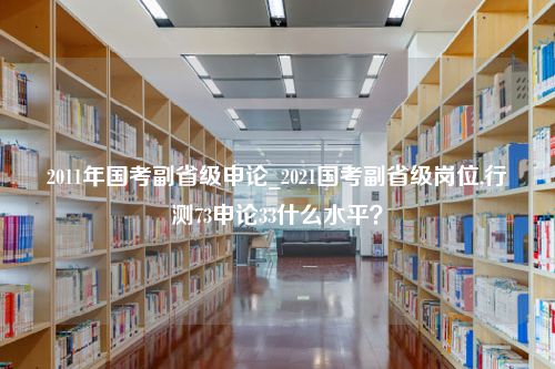 2011年国考副省级申论_2021国考副省级岗位,行测73申论33什么水平？