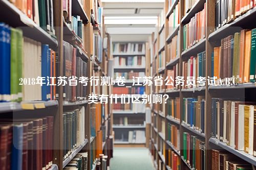 2018年江苏省考行测b卷_江苏省公务员考试A,B,C类有什们区别啊？