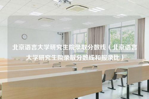 北京语言大学研究生院录取分数线（北京语言大学研究生院录取分数线和报录比）