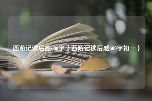 西游记读后感600字（西游记读后感600字初一）