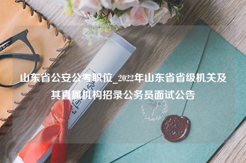 山东省公安公考职位_2022年山东省省级机关及其直属机构招录公务员面试公告