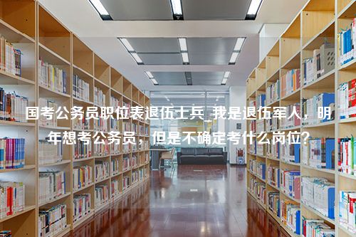 国考公务员职位表退伍士兵_我是退伍军人，明年想考公务员，但是不确定考什么岗位？