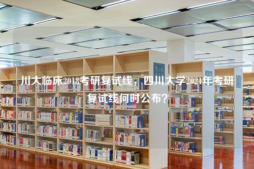 川大临床2018考研复试线，四川大学2021年考研复试线何时公布？