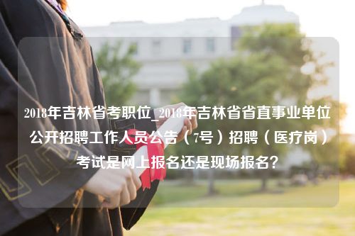 2018年吉林省考职位_2018年吉林省省直事业单位公开招聘工作人员公告（7号）招聘（医疗岗）考试是网上报名还是现场报名？