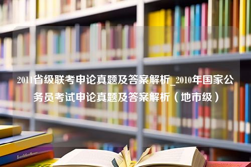 2011省级联考申论真题及答案解析_2010年国家公务员考试申论真题及答案解析（地市级）