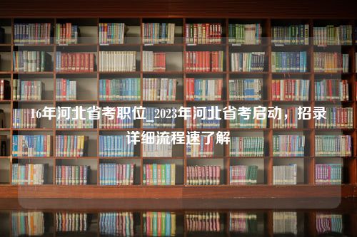 16年河北省考职位_2023年河北省考启动，招录详细流程速了解