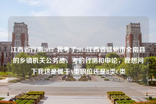 江西省行测2013_我考了2013江西省赣州市全南县的乡镇机关公务员，考的行测和申论，我想问下我这是属于A类职位还是B类C类