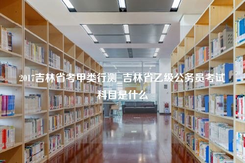 2017吉林省考甲类行测_吉林省乙级公务员考试科目是什么