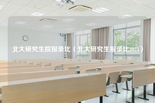 北大研究生院报录比（北大研究生报录比2021）