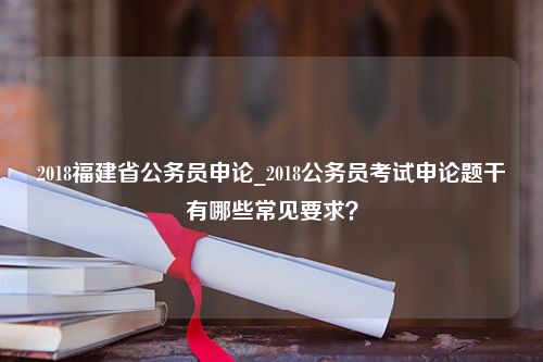 2018福建省公务员申论_2018公务员考试申论题干有哪些常见要求？