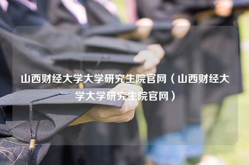 山西财经大学大学研究生院官网（山西财经大学大学研究生院官网）