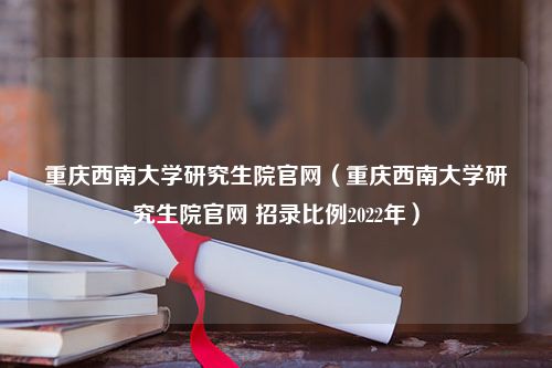 重庆西南大学研究生院官网（重庆西南大学研究生院官网 招录比例2022年）