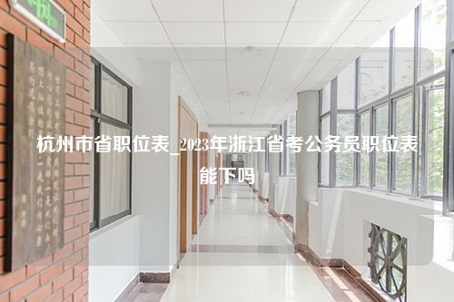 杭州市省职位表_2023年浙江省考公务员职位表能下吗