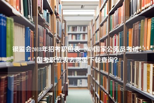 银监会2018年招考职位表_2019国家公务员考试：国考职位表去哪里下载查询？