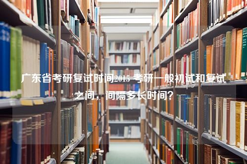 广东省考研复试时间2015 考研一般初试和复试之间，间隔多长时间？