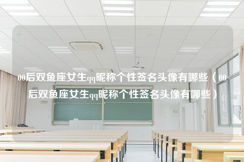 00后双鱼座女生qq昵称个性签名头像有哪些（00后双鱼座女生qq昵称个性签名头像有哪些）