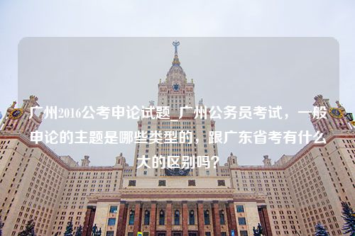 广州2016公考申论试题_广州公务员考试，一般申论的主题是哪些类型的，跟广东省考有什么大的区别吗？