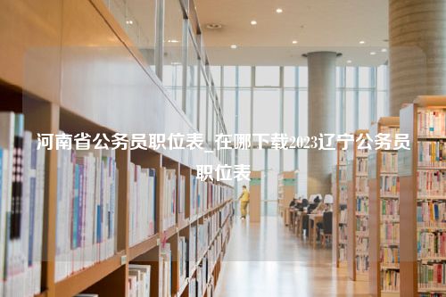 河南省公务员职位表_在哪下载2023辽宁公务员职位表