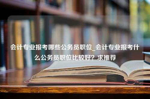 会计专业报考哪些公务员职位_会计专业报考什么公务员职位比较好？求推荐