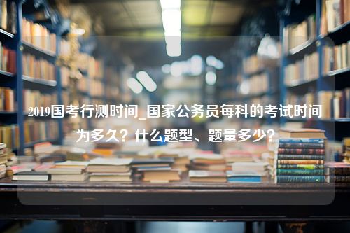 2019国考行测时间_国家公务员每科的考试时间为多久？什么题型、题量多少？