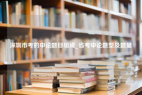 深圳市考的申论题目组成_省考申论题型及题量