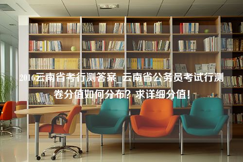 2016云南省考行测答案_云南省公务员考试行测卷分值如何分布？求详细分值！