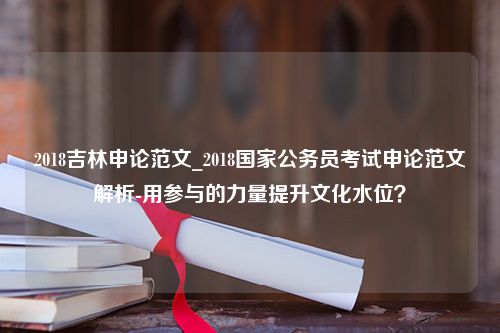 2018吉林申论范文_2018国家公务员考试申论范文解析-用参与的力量提升文化水位？