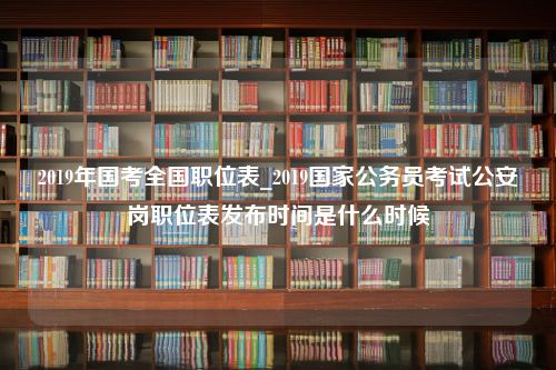 2019年国考全国职位表_2019国家公务员考试公安岗职位表发布时间是什么时候