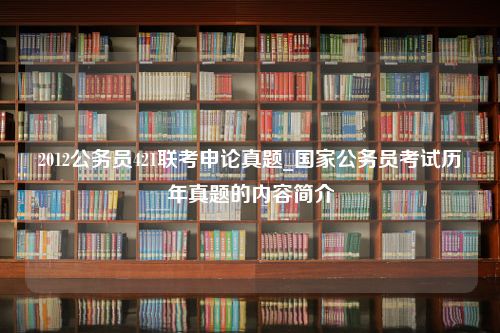 2012公务员421联考申论真题_国家公务员考试历年真题的内容简介