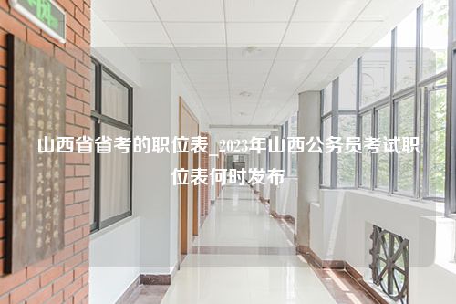 山西省省考的职位表_2023年山西公务员考试职位表何时发布