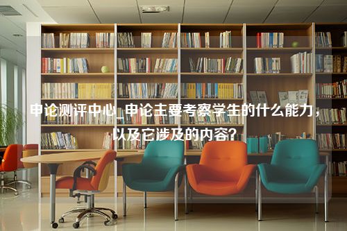 申论测评中心_申论主要考察学生的什么能力，以及它涉及的内容？