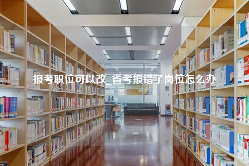 报考职位可以改_省考报错了岗位怎么办