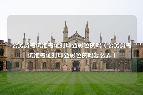 公务员考试准考证打印要彩色的吗（公务员考试准考证打印要彩色的吗怎么弄）