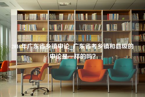 2016年广东省乡镇申论_广东省考乡镇和县级的申论是一样的吗？