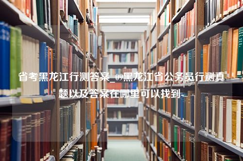 省考黑龙江行测答案_09黑龙江省公务员行测真题以及答案在哪里可以找到-