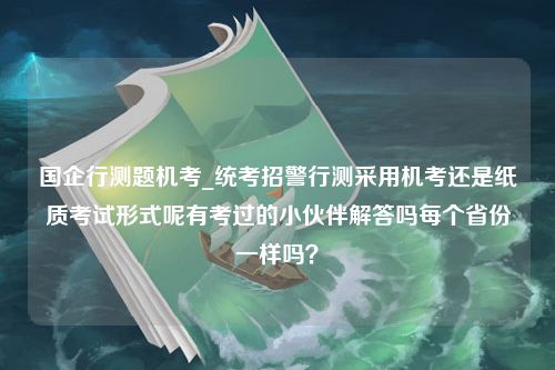 国企行测题机考_统考招警行测采用机考还是纸质考试形式呢有考过的小伙伴解答吗每个省份一样吗？