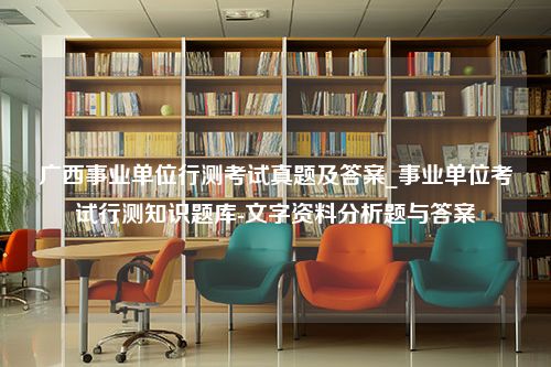 广西事业单位行测考试真题及答案_事业单位考试行测知识题库-文字资料分析题与答案