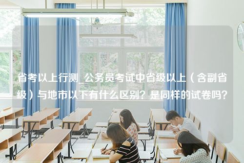 省考以上行测_公务员考试中省级以上（含副省级）与地市以下有什么区别？是同样的试卷吗？