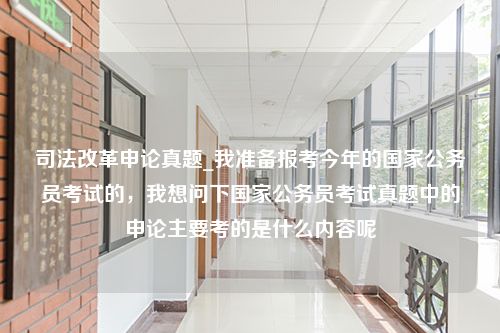 司法改革申论真题_我准备报考今年的国家公务员考试的，我想问下国家公务员考试真题中的申论主要考的是什么内容呢